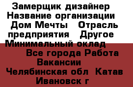 Замерщик-дизайнер › Название организации ­ Дом Мечты › Отрасль предприятия ­ Другое › Минимальный оклад ­ 30 000 - Все города Работа » Вакансии   . Челябинская обл.,Катав-Ивановск г.